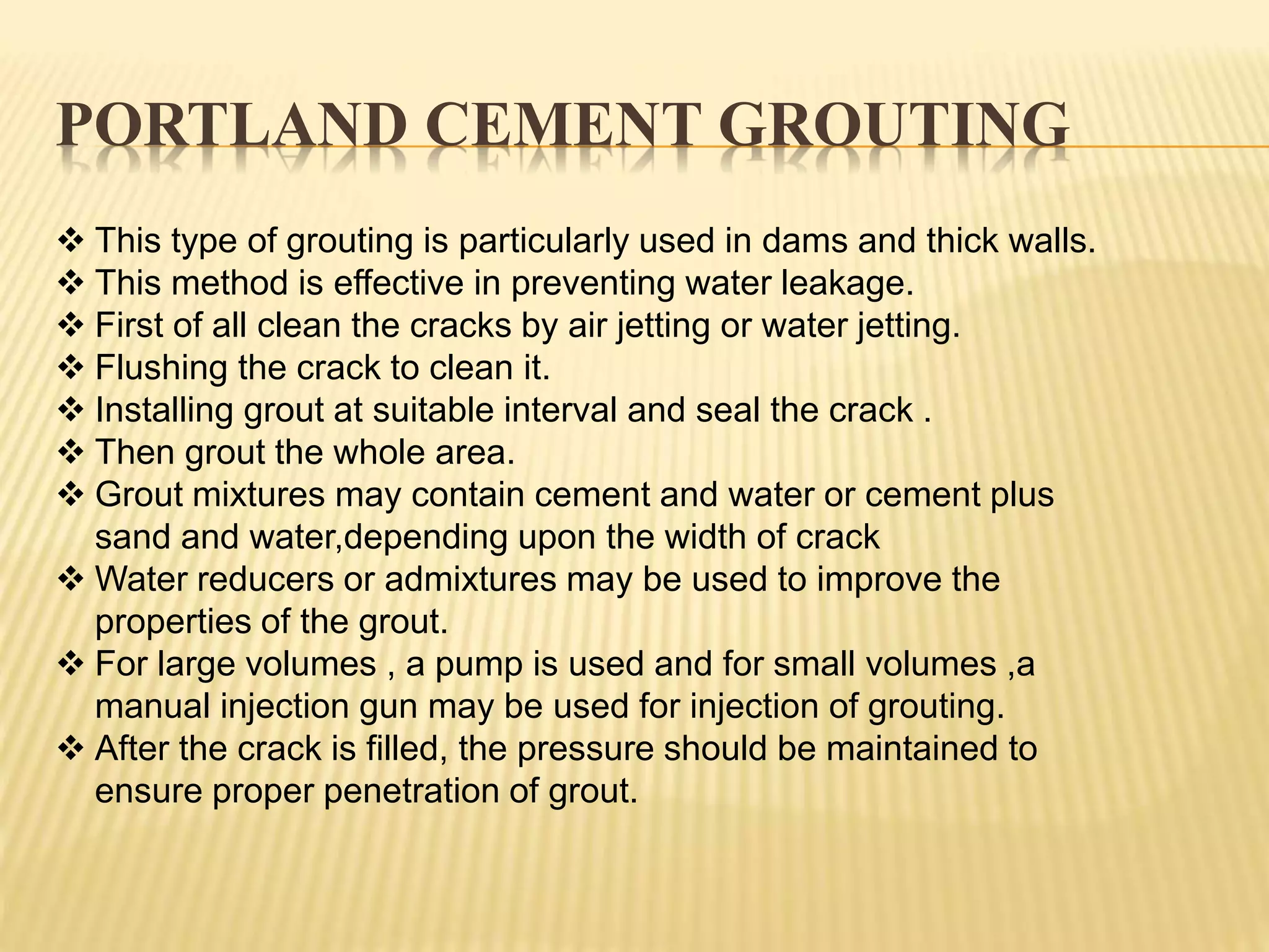 PORTLAND CEMENT GROUTING
 This type of grouting is particularly used in dams and thick walls.
 This method is effective in preventing water leakage.
 First of all clean the cracks by air jetting or water jetting.
 Flushing the crack to clean it.
 Installing grout at suitable interval and seal the crack .
 Then grout the whole area.
 Grout mixtures may contain cement and water or cement plus
sand and water,depending upon the width of crack
 Water reducers or admixtures may be used to improve the
properties of the grout.
 For large volumes , a pump is used and for small volumes ,a
manual injection gun may be used for injection of grouting.
 After the crack is filled, the pressure should be maintained to
ensure proper penetration of grout.
 