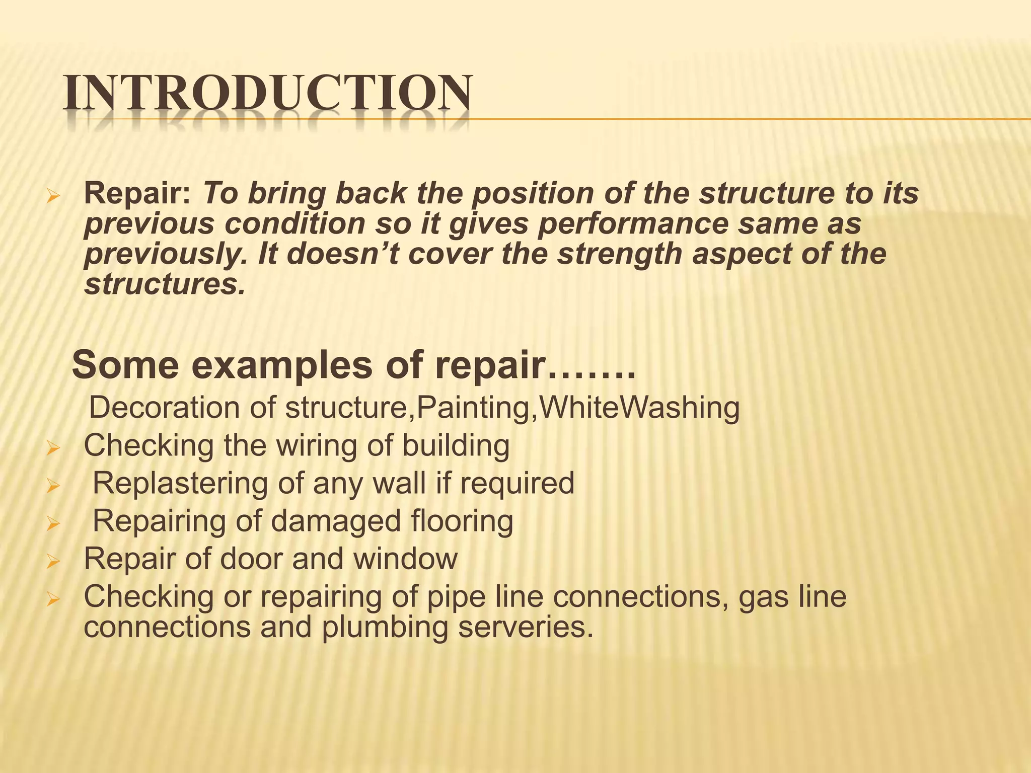 INTRODUCTION
 Repair: To bring back the position of the structure to its
previous condition so it gives performance same as
previously. It doesn’t cover the strength aspect of the
structures.
Some examples of repair…….
Decoration of structure,Painting,WhiteWashing
 Checking the wiring of building
 Replastering of any wall if required
 Repairing of damaged flooring
 Repair of door and window
 Checking or repairing of pipe line connections, gas line
connections and plumbing serveries.
 