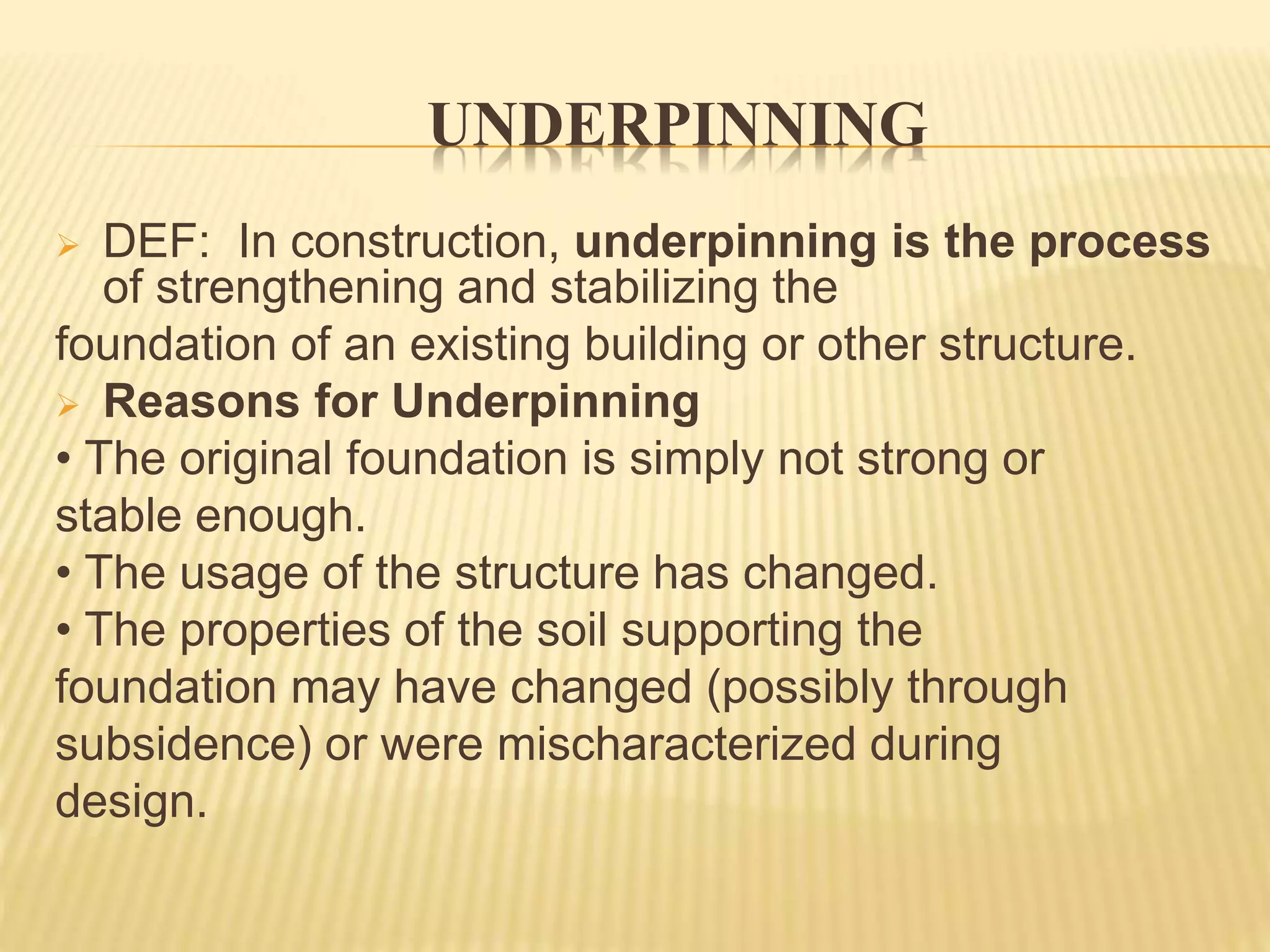 UNDERPINNING
 DEF: In construction, underpinning is the process
of strengthening and stabilizing the
foundation of an existing building or other structure.
 Reasons for Underpinning
• The original foundation is simply not strong or
stable enough.
• The usage of the structure has changed.
• The properties of the soil supporting the
foundation may have changed (possibly through
subsidence) or were mischaracterized during
design.
 