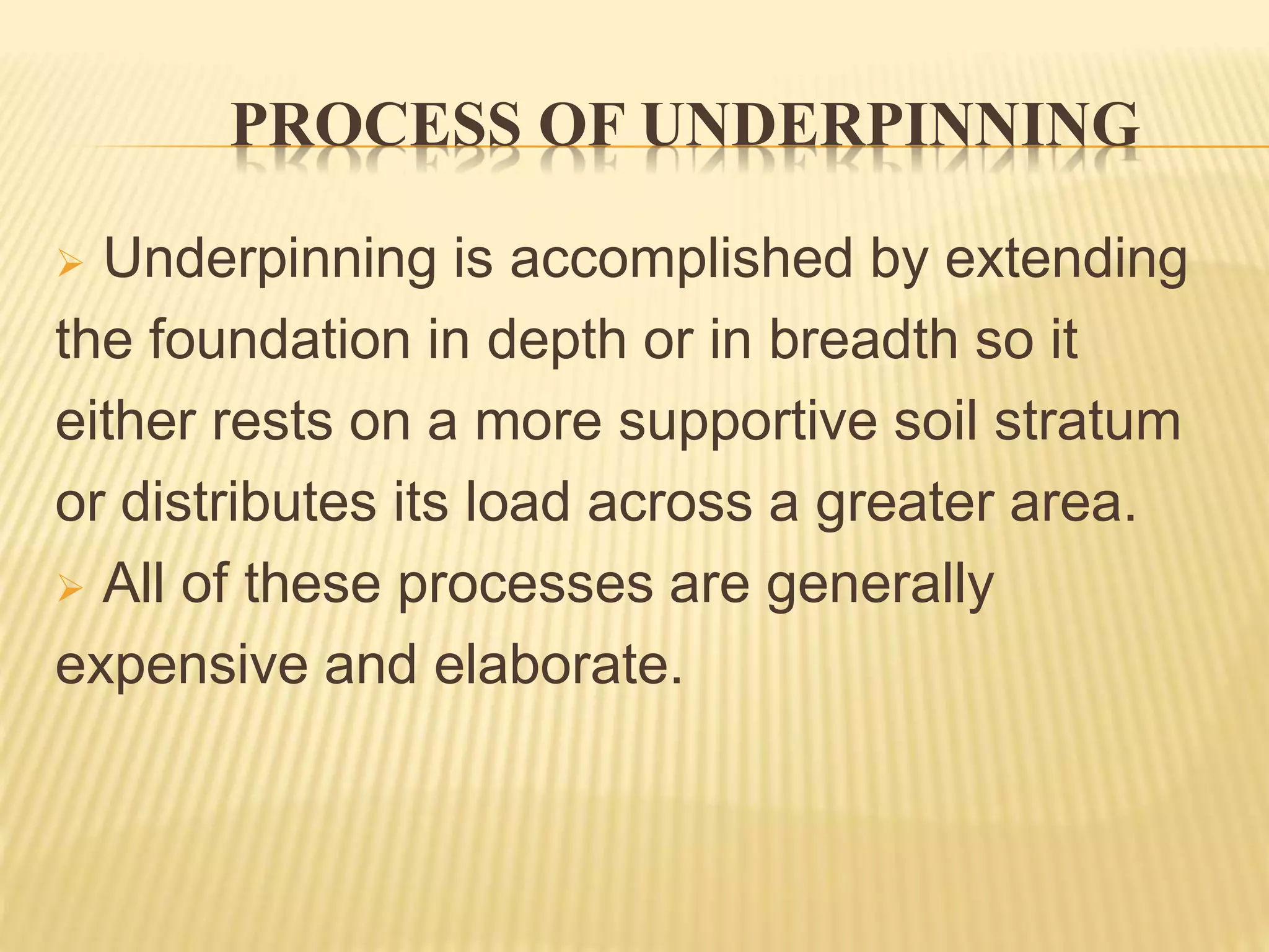 PROCESS OF UNDERPINNING
 Underpinning is accomplished by extending
the foundation in depth or in breadth so it
either rests on a more supportive soil stratum
or distributes its load across a greater area.
 All of these processes are generally
expensive and elaborate.
 