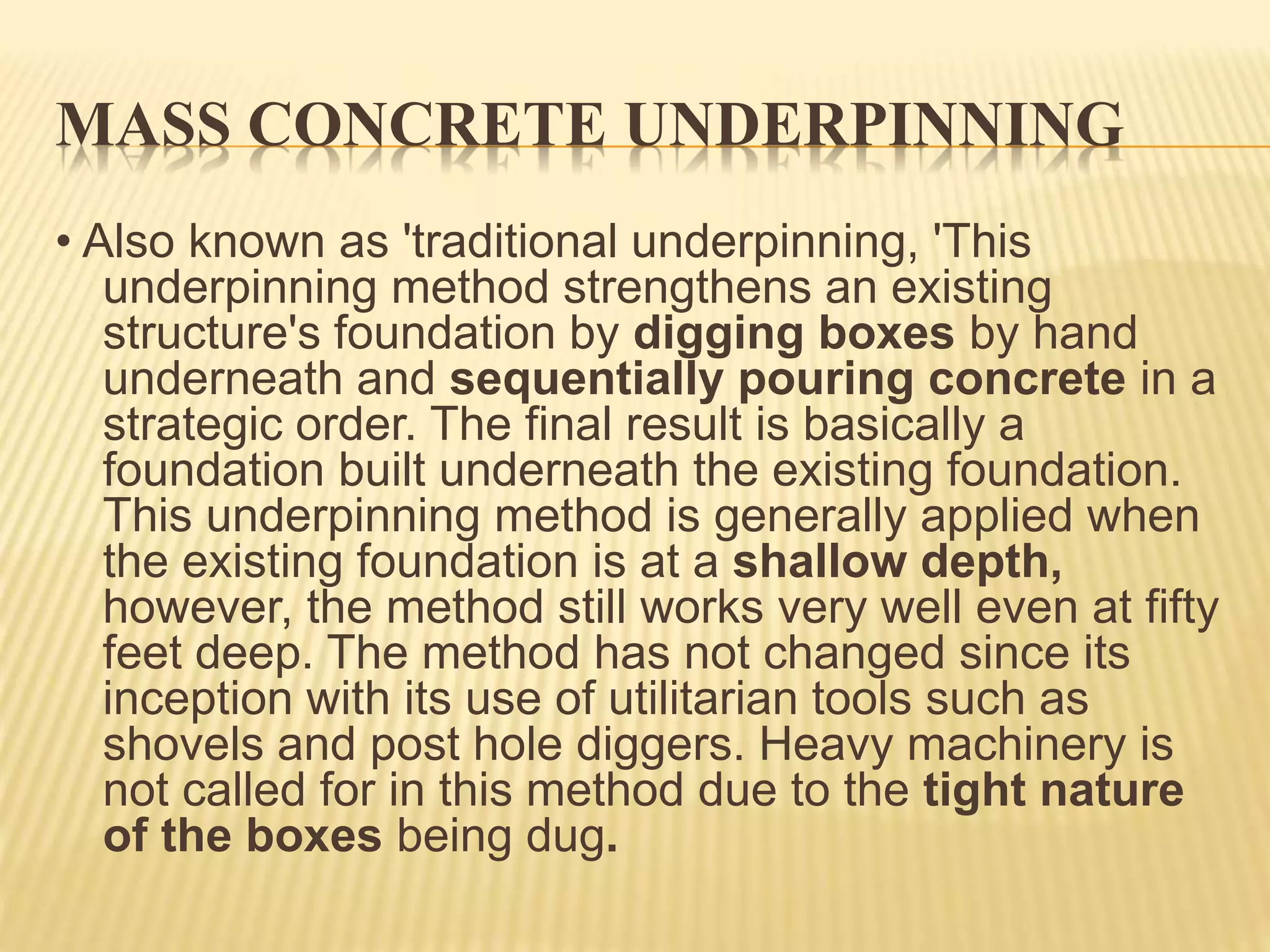 MASS CONCRETE UNDERPINNING
• Also known as 'traditional underpinning, 'This
underpinning method strengthens an existing
structure's foundation by digging boxes by hand
underneath and sequentially pouring concrete in a
strategic order. The final result is basically a
foundation built underneath the existing foundation.
This underpinning method is generally applied when
the existing foundation is at a shallow depth,
however, the method still works very well even at fifty
feet deep. The method has not changed since its
inception with its use of utilitarian tools such as
shovels and post hole diggers. Heavy machinery is
not called for in this method due to the tight nature
of the boxes being dug.
 