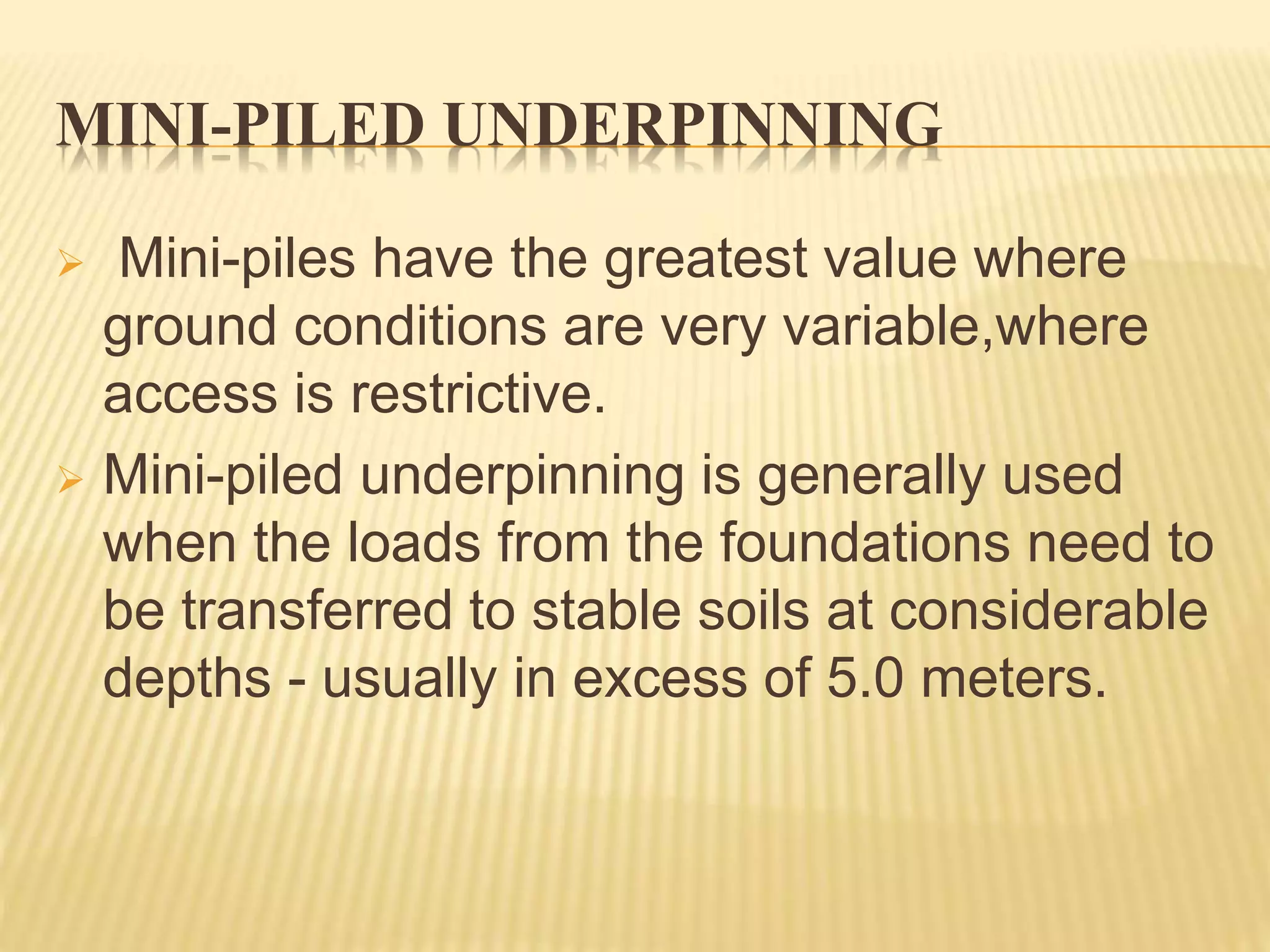 MINI-PILED UNDERPINNING
 Mini-piles have the greatest value where
ground conditions are very variable,where
access is restrictive.
 Mini-piled underpinning is generally used
when the loads from the foundations need to
be transferred to stable soils at considerable
depths - usually in excess of 5.0 meters.
 