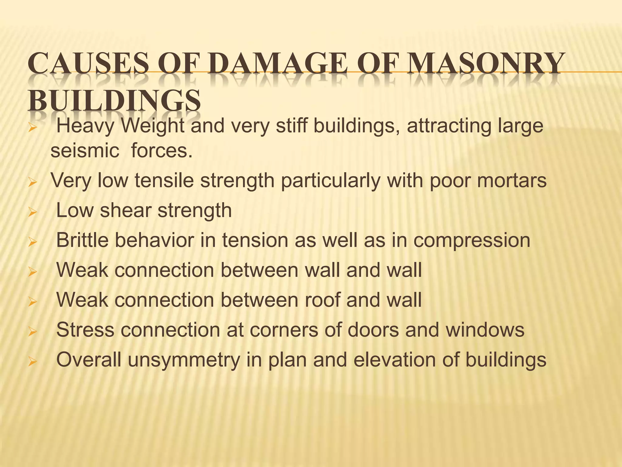 CAUSES OF DAMAGE OF MASONRY
BUILDINGS
 Heavy Weight and very stiff buildings, attracting large
seismic forces.
 Very low tensile strength particularly with poor mortars
 Low shear strength
 Brittle behavior in tension as well as in compression
 Weak connection between wall and wall
 Weak connection between roof and wall
 Stress connection at corners of doors and windows
 Overall unsymmetry in plan and elevation of buildings
 
