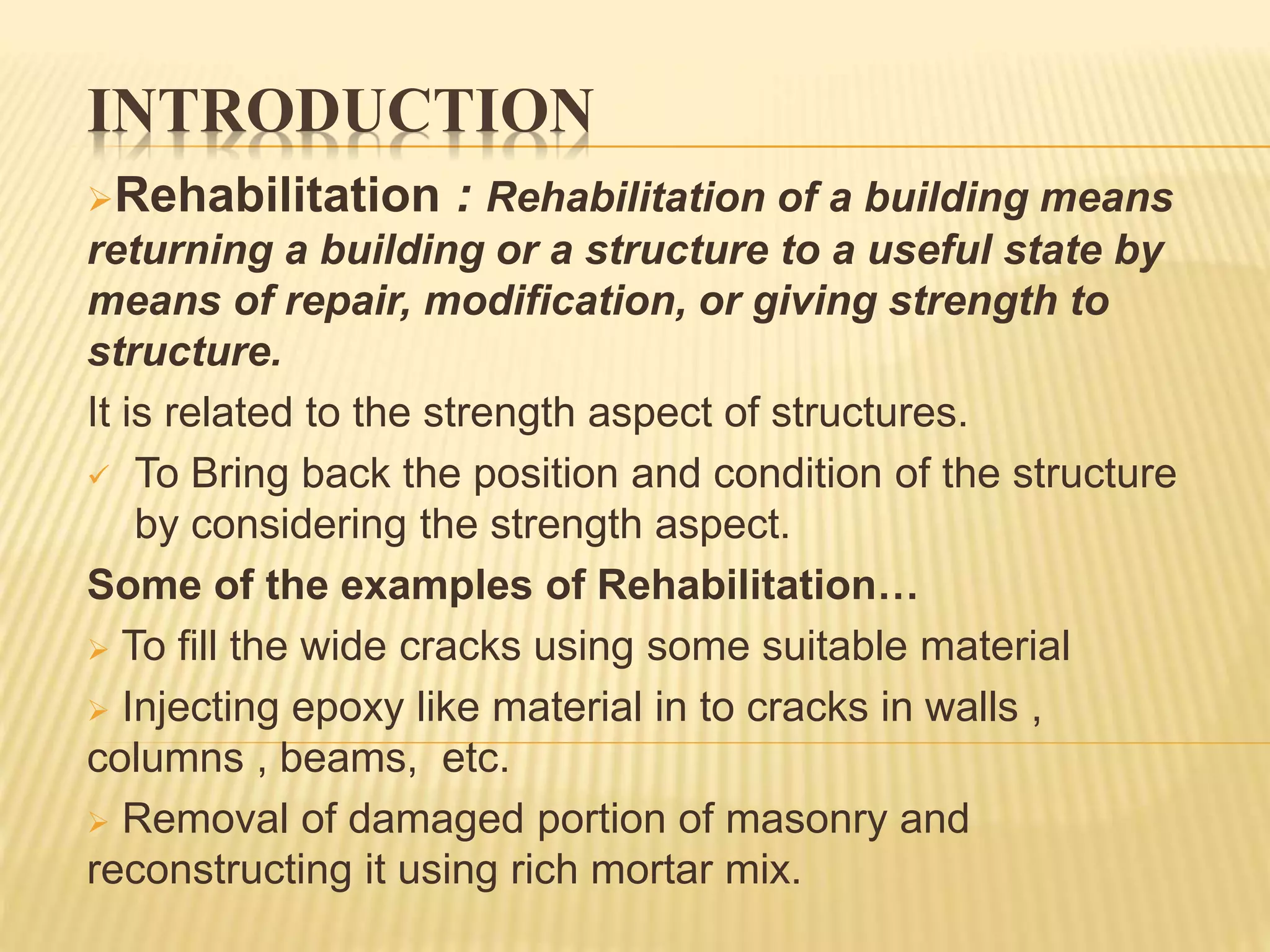 INTRODUCTION
Rehabilitation : Rehabilitation of a building means
returning a building or a structure to a useful state by
means of repair, modification, or giving strength to
structure.
It is related to the strength aspect of structures.
 To Bring back the position and condition of the structure
by considering the strength aspect.
Some of the examples of Rehabilitation…
 To fill the wide cracks using some suitable material
 Injecting epoxy like material in to cracks in walls ,
columns , beams, etc.
 Removal of damaged portion of masonry and
reconstructing it using rich mortar mix.
 