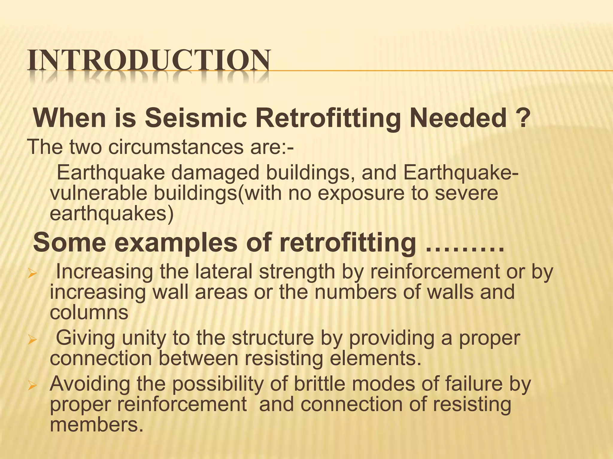 INTRODUCTION
When is Seismic Retrofitting Needed ?
The two circumstances are:-
Earthquake damaged buildings, and Earthquake-
vulnerable buildings(with no exposure to severe
earthquakes)
Some examples of retrofitting ………
 Increasing the lateral strength by reinforcement or by
increasing wall areas or the numbers of walls and
columns
 Giving unity to the structure by providing a proper
connection between resisting elements.
 Avoiding the possibility of brittle modes of failure by
proper reinforcement and connection of resisting
members.
 