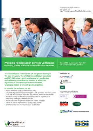 For programme details, speakers,
                                                                                  and to book visit:
                                                                                  http://shop.bsigroup.com/RehabilitationConference




Providing Rehabilitation Services Conference                                      BSI & UKRC Conference 5 April 2011
Improving quality, efficiency and rehabilitation outcomes                         CBI Conference Centre, London




The rehabilitation sector in the UK has grown rapidly in                          Sponsored by:
the past ten years. The UKRC's Rehabilitation Standards
and PAS 150 set out good practices when purchasing
and delivering rehabilitation services in all sectors,
regardless of their employment environment,
target population or area of specific expertise.
By attending the conference you will:
• Receive the latest update on rehabilitation policy
                                                                                  Supporting organizations:
• Get practical guidance on implementing the Code of Practice and find out how
  it can help you to improve the quality and outcome of rehabilitation services
• Hear from leading rehabilitation practitioners and share experiences on
  overcoming challenges in everyday practice
• Actively participate in open discussions with experts and peers
• Debate on how to improve service quality and outcomes
• Understand legal and insurance issues in rehabilitation.



                                                                                                       Vocational Rehabilitation Services
 