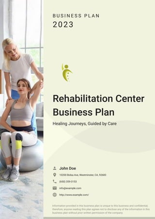 B U S I N E S S P L A N
2023
Rehabilitation Center
Business Plan
Healing Journeys, Guided by Care
John Doe

10200 Bolsa Ave, Westminster, CA, 92683

(650) 359-3153

info@example.com

http://www.example.com/

Information provided in this business plan is unique to this business and confidential;
therefore, anyone reading this plan agrees not to disclose any of the information in this
business plan without prior written permission of the company.
 