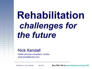 Rehabilitation  challenges for the future Nick Kendall Health services consultant, London www.kendallburton.com 