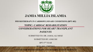 JAMIA MILLIA ISLAMIA
PHYSIOTHERAPY IN CARDIOPULMNARY CONDITIONS (BPT 402)
TOPIC: CARDIAC REHABILITATION
CONSIDERATIONS FOR HEART TRANSPLANT
PATIENTS
SUBMITTED TO: DR. JAMALALI MOIZ
SUBMITTED BY: ANKUSH
BPT 4TH YEAR
ROLL NO. 17BPT0O5
CENTER FOR PHYSIOTHERAPYAND REHABILITATION SCIENCES
 