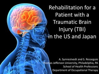 Rehabilitation for a
        Patient with a
      Traumatic Brain
         Injury (TBI)
    in the US and Japan


            A. Synnestvedt and S. Resseguie
Thomas Jefferson University, Philadelphia, PA
                School of Health Professions
      Department of Occupational Therapy
 