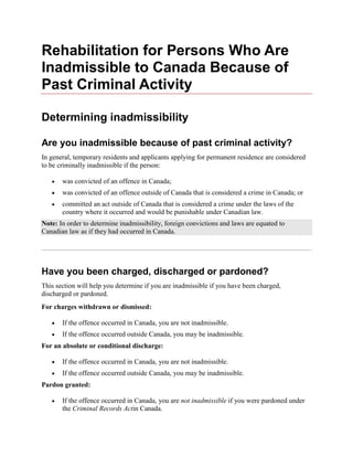 Rehabilitation for Persons Who Are
Inadmissible to Canada Because of
Past Criminal Activity
Determining inadmissibility
Are you inadmissible because of past criminal activity?
In general, temporary residents and applicants applying for permanent residence are considered
to be criminally inadmissible if the person:
was convicted of an offence in Canada;
was convicted of an offence outside of Canada that is considered a crime in Canada; or
committed an act outside of Canada that is considered a crime under the laws of the
country where it occurred and would be punishable under Canadian law.
Note: In order to determine inadmissibility, foreign convictions and laws are equated to
Canadian law as if they had occurred in Canada.
Have you been charged, discharged or pardoned?
This section will help you determine if you are inadmissible if you have been charged,
discharged or pardoned.
For charges withdrawn or dismissed:
If the offence occurred in Canada, you are not inadmissible.
If the offence occurred outside Canada, you may be inadmissible.
For an absolute or conditional discharge:
If the offence occurred in Canada, you are not inadmissible.
If the offence occurred outside Canada, you may be inadmissible.
Pardon granted:
If the offence occurred in Canada, you are not inadmissible if you were pardoned under
the Criminal Records Actin Canada.
 