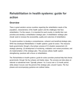 Rehabilitation in health systems: guide for
action
Overview
There is great variation across countries regarding the rehabilitation needs of the
population, characteristics of the health system and the challenges that face
rehabilitation. For this reason, it is important for each country to identify their own
priorities and develop a rehabilitation strategic plan. A rehabilitation strategic plan
should seek to increase the accessibility, quality and outcomes of rehabilitation.
To assist countries to develop a comprehensive, coherent and beneficial strategic plan,
WHO has developed Rehabilitation in health systems: guide for action. This resource
leads governments through a four-phase process of (1) situation assessment; (2)
strategic planning; (3) development of monitoring, evaluation and review processes; and
(4) implementation of the strategic plan. This process utilizes health system
strengthening practices with a focus on rehabilitation.
The Rehabilitation in health systems: guide for action provides practical help that directs
governments through the four phases and twelve steps. The process can take place at
national or subnational level. Typically phases 1 to 3 occur over a 12-month period,
while phase 4 occurs over the period of the strategic plan, around 5 years. The four
phases and accompanying guidance are outlined below.
 