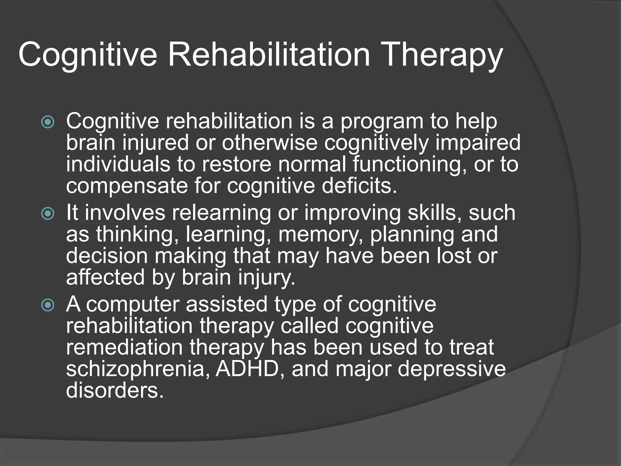 Cognitive Rehabilitation Therapy
 Cognitive rehabilitation is a program to help
brain injured or otherwise cognitively impaired
individuals to restore normal functioning, or to
compensate for cognitive deficits.
 It involves relearning or improving skills, such
as thinking, learning, memory, planning and
decision making that may have been lost or
affected by brain injury.
 A computer assisted type of cognitive
rehabilitation therapy called cognitive
remediation therapy has been used to treat
schizophrenia, ADHD, and major depressive
disorders.
 