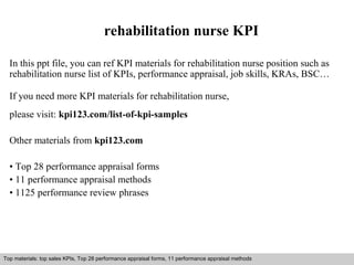 rehabilitation nurse KPI 
In this ppt file, you can ref KPI materials for rehabilitation nurse position such as 
rehabilitation nurse list of KPIs, performance appraisal, job skills, KRAs, BSC… 
If you need more KPI materials for rehabilitation nurse, 
please visit: kpi123.com/list-of-kpi-samples 
Other materials from kpi123.com 
• Top 28 performance appraisal forms 
• 11 performance appraisal methods 
• 1125 performance review phrases 
Top materials: top sales KPIs, Top 28 performance appraisal forms, 11 performance appraisal methods 
Interview questions and answers – free download/ pdf and ppt file 
 