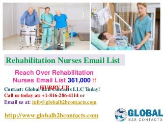 http://www.globalb2bcontacts.com
Contact: Global B2B Contacts LLC Today!
Call us today at: +1-816-286-4114 or
Email us at: info@globalb2bcontacts.com
Reach Over Rehabilitation
Nurses Email List 361,000 !!
HURRY UP
Rehabilitation Nurses Email List
 