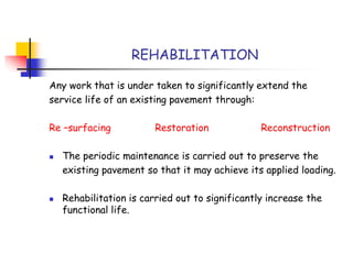 Any work that is under taken to significantly extend the
service life of an existing pavement through:
Re –surfacing Restoration Reconstruction
 The periodic maintenance is carried out to preserve the
existing pavement so that it may achieve its applied loading.
 Rehabilitation is carried out to significantly increase the
functional life.
REHABILITATION
 