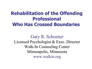 Rehabilitation of the Offending Professional Who Has Crossed Boundaries  Gary R. Schoener Licensed Psychologist & Exec. Director Walk-In Counseling Center Minneapolis, Minnesota www.walkin.org 