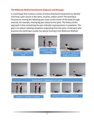 3
The McKenzie Method (mechanical diagnosis and therapy):
Is a technique that involves a series of active directional movements to identify
and treat a pain source in the spine, muscles, and/or joints? The technique
focusses on moving the radiating pain closer to the center of the body through
exercise, for example, moving leg pain closer to the spine. The theory of this
approach is that centralizing the pain indicates improvements in symptoms. The
goal is to reduce radiating symptoms originating from the spine. A therapist who
practices this technique usually has special training in the McKenzie Method.
Exercise 1 – Lying Face
Down
Exercise 3 – Lying Face
Down in Extension
Exercise 4 – Extension in Lying
Exercise 5 – extension in standing Exercise 6 – extension in lying supine
Exercise 2 – Flexion
in Standing
 
