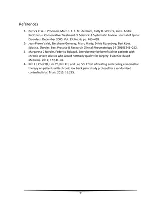 7
References
1- Patrick C. A. J. Vroomen, Marc C. T. F. M. de Krom, Patty D. Slofstra, and J. Andre
Knottnerus. Conservative Treatment of Sciatica: A Systematic Review. Journal of Spinal
Disorders. December 2000. Vol. 13, No. 6, pp. 463–469.
2- Jean-Pierre Valat, Ste´phane Genevay, Marc Marty, Sylvie Rozenberg, Bart Koes.
Sciatica. Elsevier. Best Practice & Research Clinical Rheumatology 24 (2010) 241–252.
3- Margareta C Nordin, Federico Balagué. Exercise may be beneficial for patients with
chronic severe sciatica who would normally qualify for surgery. Evidence-Based
Medicine. 2012; 37:531–42.
4- Kim EJ, Choi YD, Lim CY, Kim KH, and Lee SD. Effect of heating and cooling combination
therapy on patients with chronic low back pain: study protocol for a randomized
controlled trial. Trials. 2015; 16:285.
 