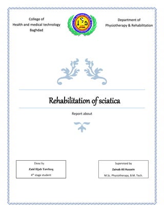 Rehabilitation of sciatica
Report about
College of
Health and medical technology
Baghdad
Department of
Physiotherapy & Rehabilitation
Done by
Zaid Hjab Tawfeeq
4th
stage student
Supervised by
Zainab Ali Hussein
M.Sc. Physiotherapy, B.M. Tech.
 