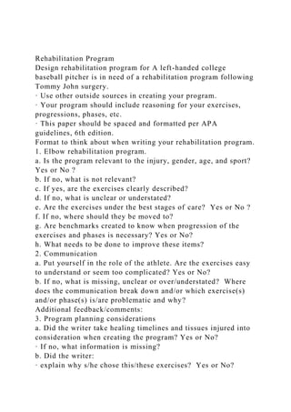 Rehabilitation Program
Design rehabilitation program for A left-handed college
baseball pitcher is in need of a rehabilitation program following
Tommy John surgery.
· Use other outside sources in creating your program.
· Your program should include reasoning for your exercises,
progressions, phases, etc.
· This paper should be spaced and formatted per APA
guidelines, 6th edition.
Format to think about when writing your rehabilitation program.
1. Elbow rehabilitation program.
a. Is the program relevant to the injury, gender, age, and sport?
Yes or No ?
b. If no, what is not relevant?
c. If yes, are the exercises clearly described?
d. If no, what is unclear or understated?
e. Are the exercises under the best stages of care? Yes or No ?
f. If no, where should they be moved to?
g. Are benchmarks created to know when progression of the
exercises and phases is necessary? Yes or No?
h. What needs to be done to improve these items?
2. Communication
a. Put yourself in the role of the athlete. Are the exercises easy
to understand or seem too complicated? Yes or No?
b. If no, what is missing, unclear or over/understated? Where
does the communication break down and/or which exercise(s)
and/or phase(s) is/are problematic and why?
Additional feedback/comments:
3. Program planning considerations
a. Did the writer take healing timelines and tissues injured into
consideration when creating the program? Yes or No?
· If no, what information is missing?
b. Did the writer:
· explain why s/he chose this/these exercises? Yes or No?
 