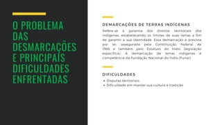 O PROBLEMA
DAS
DESMARCAÇÕES 
E PRINCIPAIS
DIFICULDADES 
ENFRENTADAS
Refere-se à  garantia dos direitos territoriais dos
indígenas,  estabelecendo os limites de suas terras a fim
de  garantir a sua identidade. Essa demarcação é  prevista
por lei,  assegurada pela Constituição  Federal de
1988  e  também pelo Estatuto do Índio  (legislação
específica). A demarcação de terras  indígenas é
competência da Fundação Nacional do Índio (Funai).
DEMARCAÇÕES DE TERRAS INDÍGENAS
Disputas territoriais
Dificuldade em manter sua cultura e tradição
DIFICULDADES
 