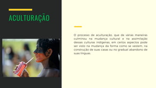 O processo de aculturação, que de várias  maneiras
culminou na mudança cultural e na  assimilação
dessas culturas indígenas, em  certos aspectos pode
ser visto na mudança  da forma como se vestem, na
construção de suas casas ou no gradual abandono de
suas línguas.
ACULTURAÇÃO
 