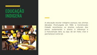 A educação escolar indígena avançou  nas últimas
décadas. Promulgada em  1988, a Constituição
Cidadã reconheceu  os direitos culturais dos
povos,  sustentando o direito à diferença e
à  manutenção dela, ou seja, de ser índio,  viver e
permanecer como tal.
EDUCAÇÃO
INDIGENA
 