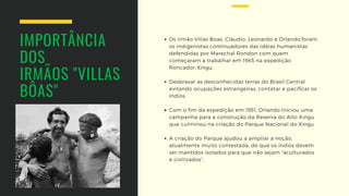 IMPORTÂNCIA 
DOS
IRMÃOS "VILLAS
BÔAS"
Os irmão Villas Boas, Cláudio, Leonardo e Orlando,foram
os indigenistas continuadores das idéias humanistas
defendidas por Marechal Rondon com quem
começaram a trabalhar em 1945 na expedição
Roncador-Xingu.
Desbravar as desconhecidas terras do Brasil Central
evitando ocupações estrangeiras, contatar e pacificar os
índios.
Com o fim da expedição em 1951, Orlando iniciou uma
campanha para a construção da Reserva do Alto Xingu
que culminou na criação do Parque Nacional do Xingu 
A criação do Parque ajudou a ampliar a noção,
atualmente muito contestada, de que os índios devem
ser mantidos isolados para que não sejam “aculturados
e civilizados”,
 