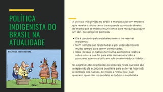 POLÍTICA
INDIGENISTA DO
BRASIL NA 
ATUALIDADE
Ela é pautada pelo estabelecimento de reservas
indígenas,
Nem sempre são respeitadas e por vezes demoram
muito tempo para serem demarcadas,
Ideia de que os nativos tem uma autonomia relativa
sobre a terra que foi para eles demarcada (não a
possuem, apenas a utilizam sob determinados critérios).
A política indigenista no Brasil é marcada por um modelo
que recebe críticas tanto da esquerda quanto da direita,
de modo que se mostra insuficiente para realizar qualquer
um dos dois projetos políticos.
Os objetivos dos segmentos neoliberais nesta questão são
a expansão da economia brasileira para as terras hoje sob
o controle dos nativos, de modo a "incluí-los", quer
queiram, quer não, no modelo econômico capitalista.
 
