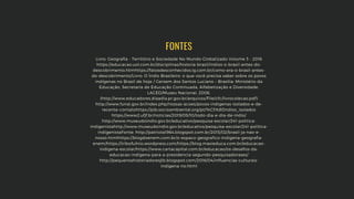 Livro: Geografia - Território e Sociedade No Mundo Globalizado Volume 3 - 2016
https://educacao.uol.com.br/disciplinas/historia-brasil/indios-o-brasil-antes-do-
descobrimento.htmhttps://fatosdesconhecidos.ig.com.br/como-era-o-brasil-antes-
do-descobrimento/Livro: O Índio Brasileiro: o que você precisa saber sobre os povos
indígenas no Brasil de hoje / Gersem dos Santos Luciano – Brasília: Ministério da
Educação, Secretaria de Educação Continuada, Alfabetização e Diversidade;
LACED/Museu Nacional, 2006.
(http://www.educadores.diaadia.pr.gov.br/arquivos/File/cfc/livrocolecao.pdf)
http://www.funai.gov.br/index.php/nossas-acoes/povos-indigenas-isolados-e-de-
recente-contatohttps://pib.socioambiental.org/pt/%C3%8Dndios_isolados
https://www2.ufjf.br/noticias/2019/05/10/todo-dia-e-dia-de-indio/
http://www.museudoindio.gov.br/educativo/pesquisa-escolar/241-politica-
indigenistahttp://www.museudoindio.gov.br/educativo/pesquisa-escolar/241-politica-
indigenistaFonte: http://patriota1964.blogspot.com.br/2015/02/brasil-ja-nao-e-
nosso.htmlhttps://blogdoenem.com.br/o-espaco-geografico-indigena-geografia-
enem/https://tribofulnio.wordpress.com/https://blog.maxieduca.com.br/educacao-
indigena-escolar/https://www.cartacapital.com.br/educacao/os-desafios-da-
educacao-indigena-para-a-presidencia-segundo-pesquisadorases/
http://pequenoshistoriadoresjlb.blogspot.com/2016/04/influencias-culturais-
indigena-no.html
FONTES
 