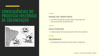 CONSEQUÊNCIAS DO
PROCESSO HISTÓRICO
DE COLONIZAÇÃO a comercialização do pau-brasil, que hoje em
dia se encontra quase extinto.
PERDA DO TERRITORIO
catequização desses povos por meio dos jesuítas.
ACULTURAÇÃO
O desaparecimento de várias tribos indígenas.
EXTERMINIO
C o r s e n - T a l l o w s B u i l d e r s 2 0 2 0
 