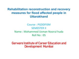 Rehabilitation reconstruction and recovery
measures for flood affected people in
Uttarakhand
Course : PGDDFISM
SEMESTER II
Name : Mohammed Usman Noorul huda
Roll No : 05
Garware Institute of Career Education and
Development Mumbai
 