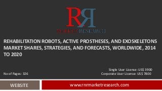 REHABILITATION ROBOTS, ACTIVE PROSTHESES, AND EXOSKELETONS 
MARKET SHARES, STRATEGIES, AND FORECASTS, WORLDWIDE, 2014 
TO 2020 
Single User License: US$ 3900 
No of Pages: 326 Corporate User License: US$ 7800 
WEBSITE www.rnrmarketresearch.com 
 