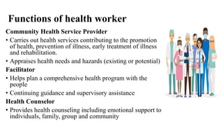 Functions of health worker
Community Health Service Provider
• Carries out health services contributing to the promotion
of health, prevention of illness, early treatment of illness
and rehabilitation.
• Appraises health needs and hazards (existing or potential)
Facilitator
• Helps plan a comprehensive health program with the
people
• Continuing guidance and supervisory assistance
Health Counselor
• Provides health counseling including emotional support to
individuals, family, group and community
 