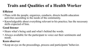 Traits and Qualities of a Health Worker
Efficient
• Plans with the people, organizes, conducts, directs health education
activities according to the needs of the community.
• Knowledgeable about everything relevant to his practice; has the necessary
skills expected of him.
Good listener
• Hears what’s being said and what’s behind the words.
• Always available for the participant to voice out their sentiments and
needs.
Keen observer
• Keep an eye on the proceedings, process and participants’ behavior.
 