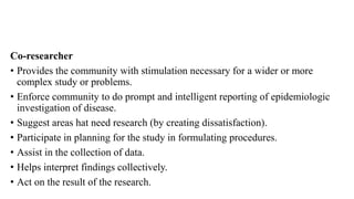 Co-researcher
• Provides the community with stimulation necessary for a wider or more
complex study or problems.
• Enforce community to do prompt and intelligent reporting of epidemiologic
investigation of disease.
• Suggest areas hat need research (by creating dissatisfaction).
• Participate in planning for the study in formulating procedures.
• Assist in the collection of data.
• Helps interpret findings collectively.
• Act on the result of the research.
 