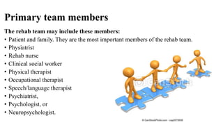Primary team members
The rehab team may include these members:
• Patient and family. They are the most important members of the rehab team.
• Physiatrist
• Rehab nurse
• Clinical social worker
• Physical therapist
• Occupational therapist
• Speech/language therapist
• Psychiatrist,
• Psychologist, or
• Neuropsychologist.
 