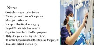 Nurse
• Controls environmental factors.
• Directs personal care of the patient.
• Manages medication.
• Is responsible for skin integrity.
• Help ADL and adaptive devices.
• Organize bowel and bladder program.
• Helps the patient manage their time.
• Informs the teams about the status of the patient.
• Educates patient and family.
 