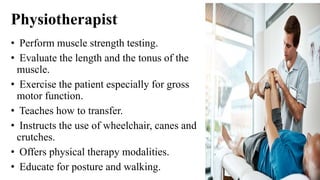 Physiotherapist
• Perform muscle strength testing.
• Evaluate the length and the tonus of the
muscle.
• Exercise the patient especially for gross
motor function.
• Teaches how to transfer.
• Instructs the use of wheelchair, canes and
crutches.
• Offers physical therapy modalities.
• Educate for posture and walking.
 