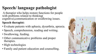 Speech/ language pathologist
A therapist who helps restore functions for people
with problems related to thinking(
cognitive),communication or swallowing issues.
Speech therapist:
• Evaluate patients with aphasia, dysarthria, apraxia.
• Speech, comprehension, reading and writing.
• Swallowing, feeding.
• Other communicative problems and proper
therapies.
• High technologies
• Family and patient education and counselling.
 