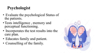 Psychologist
• Evaluate the psychological Status of
the patients.
•Tests intelligence , memory and
perceptual functioning.
• Incorporates the test results into the
care plan.
• Educates family and patient.
• Counselling of the family.
 