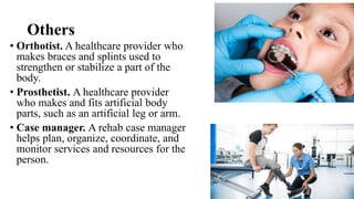 Others
• Orthotist. A healthcare provider who
makes braces and splints used to
strengthen or stabilize a part of the
body.
• Prosthetist. A healthcare provider
who makes and fits artificial body
parts, such as an artificial leg or arm.
• Case manager. A rehab case manager
helps plan, organize, coordinate, and
monitor services and resources for the
person.
 