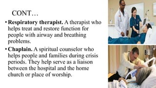 CONT…
•Respiratory therapist. A therapist who
helps treat and restore function for
people with airway and breathing
problems.
•Chaplain. A spiritual counselor who
helps people and families during crisis
periods. They help serve as a liaison
between the hospital and the home
church or place of worship.
 