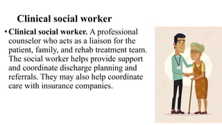 Clinical social worker
• Clinical social worker. A professional
counselor who acts as a liaison for the
patient, family, and rehab treatment team.
The social worker helps provide support
and coordinate discharge planning and
referrals. They may also help coordinate
care with insurance companies.
 