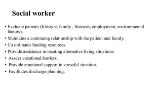 Social worker
• Evaluate patients (lifestyle, family , finances, employment, environmental
factors).
• Maintains a continuing relationship with the patient and family.
• Co ordinates funding resources.
• Provide assistance in locating alternative living situations.
• Assess vocational barriers.
• Provide emotional support in stressful situation.
• Facilitates discharge planning.
 