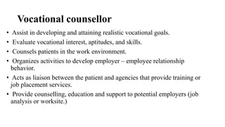 Vocational counsellor
• Assist in developing and attaining realistic vocational goals.
• Evaluate vocational interest, aptitudes, and skills.
• Counsels patients in the work environment.
• Organizes activities to develop employer – employee relationship
behavior.
• Acts as liaison between the patient and agencies that provide training or
job placement services.
• Provide counselling, education and support to potential employers (job
analysis or worksite.)
 