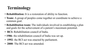 Terminology
• Rehabilitation: It is a restoration of ability to function.
• Team: A group of peoples come together or coordinate to achieve a
common goal.
• Rehabilitation team: The individuals involved in establishing a plan
and goals for the achievement of a patient’s maximum potential.
• RCI- Rehabilitation council of India.
• 1986- the rehabilitation council of India was set up.
• 1992- the RCI act was enacted by parliament.
• 2000- The RCI act was amended.
 