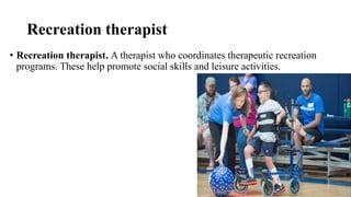 Recreation therapist
• Recreation therapist. A therapist who coordinates therapeutic recreation
programs. These help promote social skills and leisure activities.
 