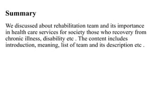Summary
We discussed about rehabilitation team and its importance
in health care services for society those who recovery from
chronic illness, disability etc . The content includes
introduction, meaning, list of team and its description etc .
 